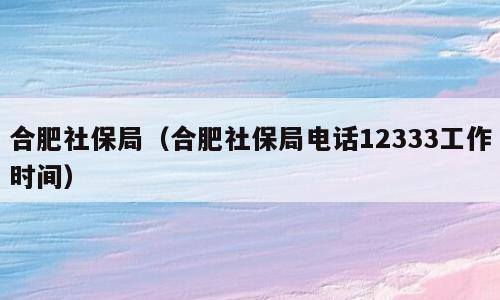 合肥社保局最新电话,合肥社保服务中心联系电话更新